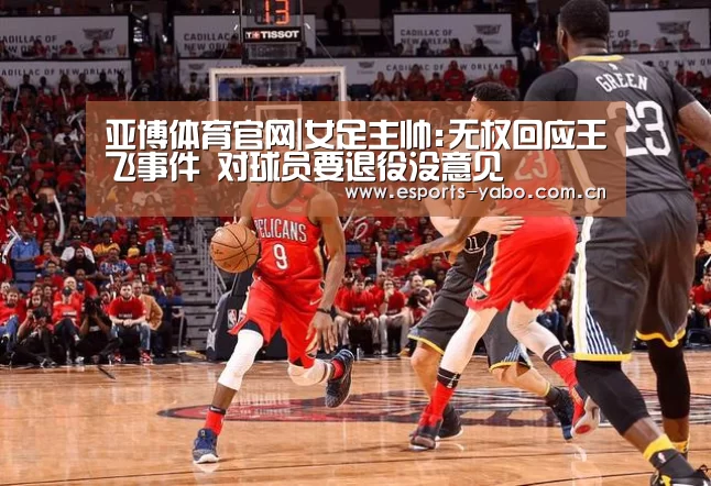 亚博体育官网|女足主帅:无权回应王飞事件 对球员要退役没意见(图1) 亚博体育官网