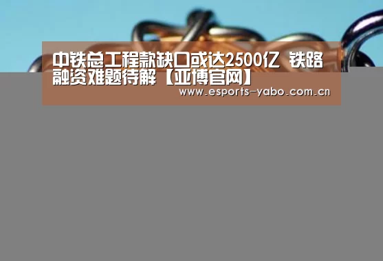 中铁总工程款缺口或达2500亿 铁路融资难题待解【亚博官网】(图1) 亚博官网